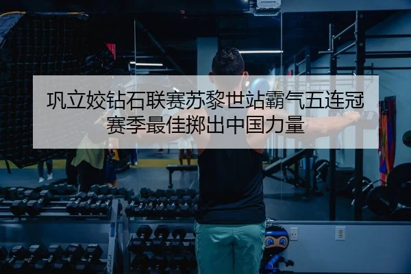 巩立姣钻石联赛苏黎世站霸气五连冠 赛季最佳掷出中国力量