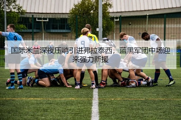 国际米兰深夜压哨引进弗拉泰西，蓝黑军团中场迎来强力新援